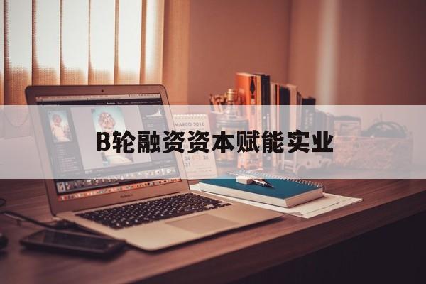 阿拉尔市B轮融资资本赋能实业(b轮融资公司值得工作吗)