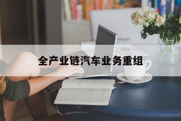 阿拉尔市全产业链汽车业务重组(全产业链汽车业务重组的意义)